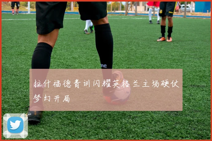 拉什福德青训闪耀英格兰主场硬仗梦幻开局
