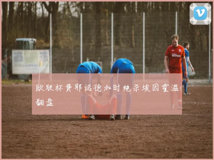欧联杯费耶诺德加时绝杀埃因霍温翻盘