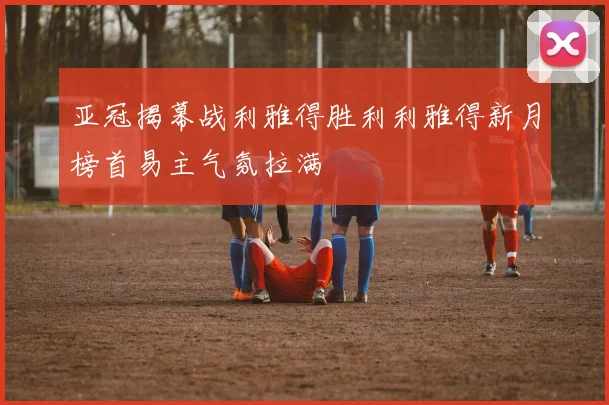 亚冠揭幕战利雅得胜利利雅得新月榜首易主气氛拉满