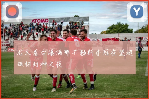 尤文看台爆满那不勒斯夺冠在望超级杯封神之夜