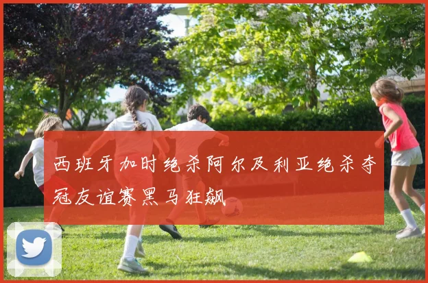 西班牙加时绝杀阿尔及利亚绝杀夺冠友谊赛黑马狂飙