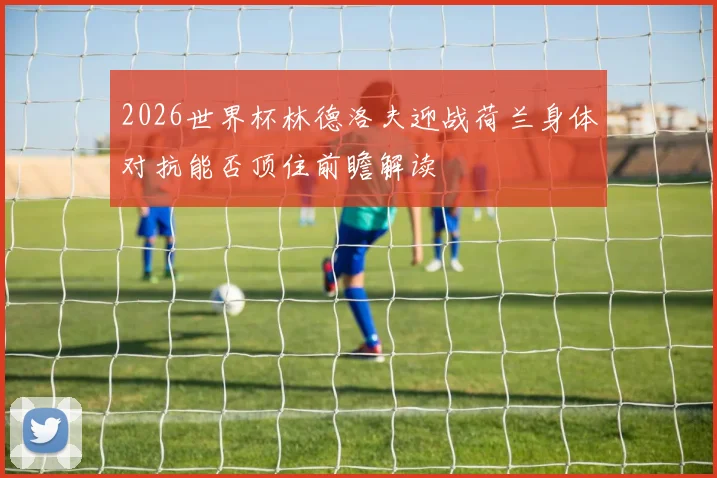 2026世界杯林德洛夫迎战荷兰身体对抗能否顶住前瞻解读