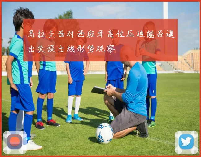 乌拉圭面对西班牙高位压迫能否逼出失误出线形势观察