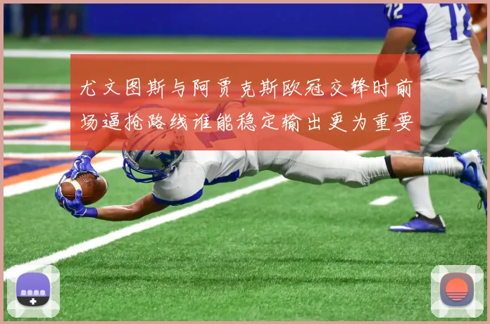 尤文图斯与阿贾克斯欧冠交锋时前场逼抢路线谁能稳定输出更为重要