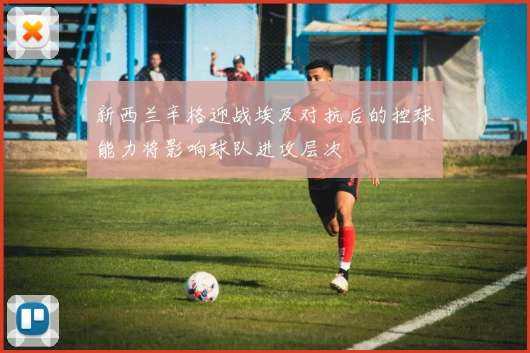 新西兰辛格迎战埃及对抗后的控球能力将影响球队进攻层次