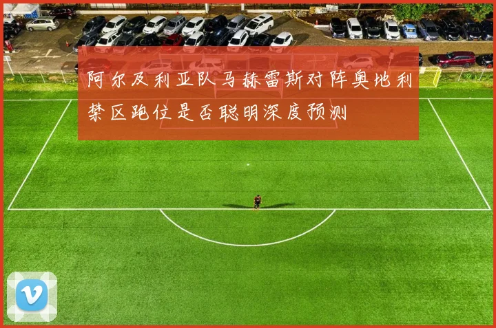 阿尔及利亚队马赫雷斯对阵奥地利禁区跑位是否聪明深度预测