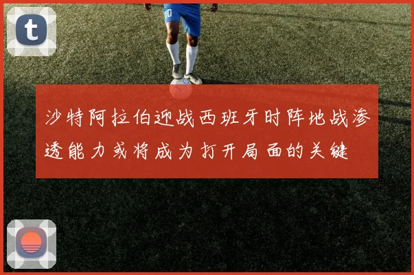 沙特阿拉伯迎战西班牙时阵地战渗透能力或将成为打开局面的关键