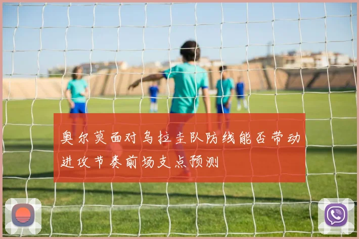 奥尔莫面对乌拉圭队防线能否带动进攻节奏前场支点预测