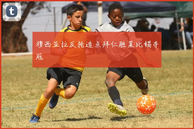 穆西亚拉反抢造点拜仁胜莱比锡夺冠
