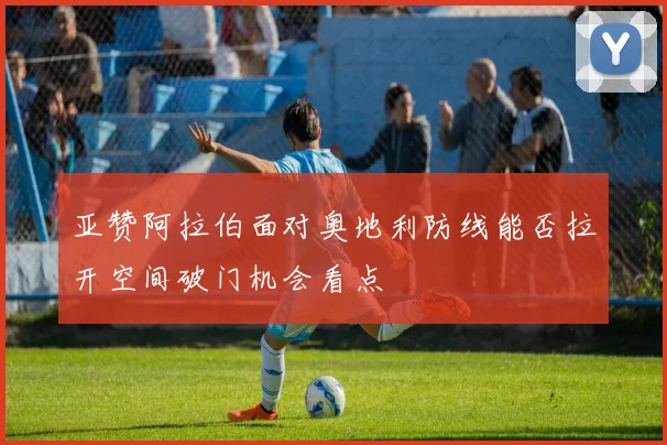 亚赞阿拉伯面对奥地利防线能否拉开空间破门机会看点