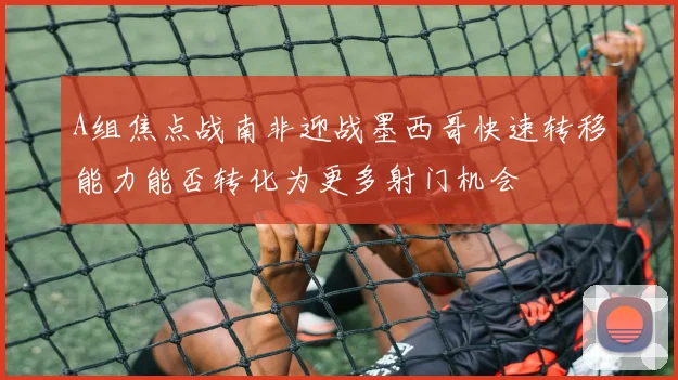 A组焦点战南非迎战墨西哥快速转移能力能否转化为更多射门机会