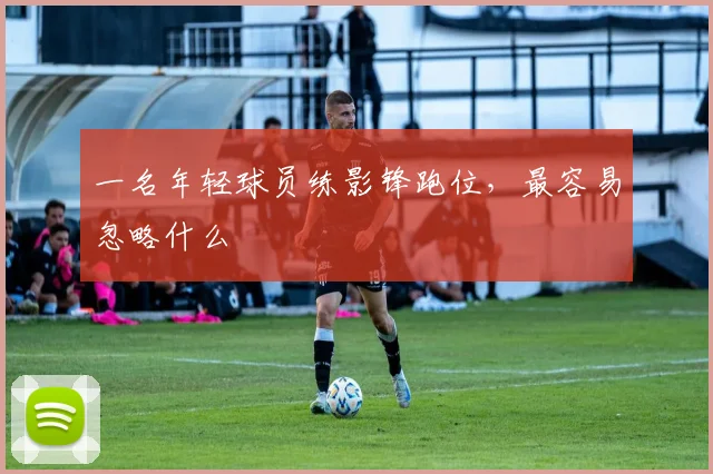 一名年轻球员练影锋跑位，最容易忽略什么