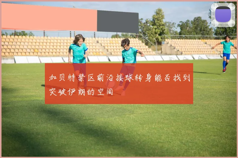 加贝特禁区前沿接球转身能否找到突破伊朗的空间