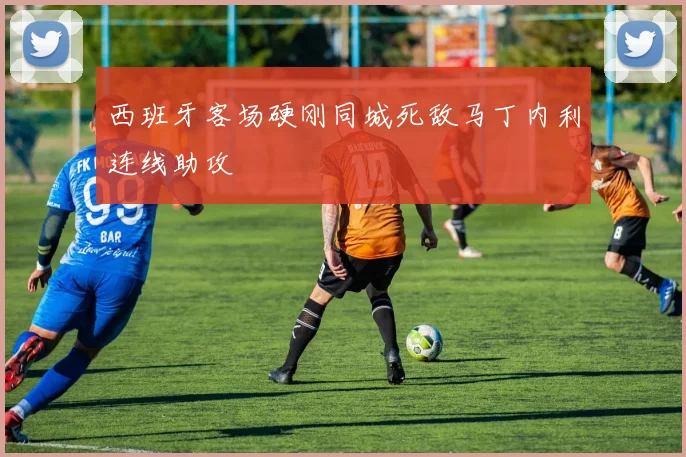 西班牙客场硬刚同城死敌马丁内利连线助攻