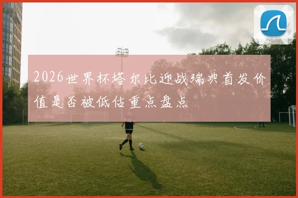 2026世界杯塔尔比迎战瑞典首发价值是否被低估重点盘点