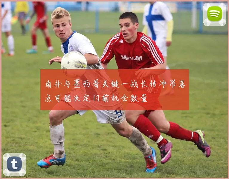 南非与墨西哥关键一战长传冲吊落点可能决定门前机会数量