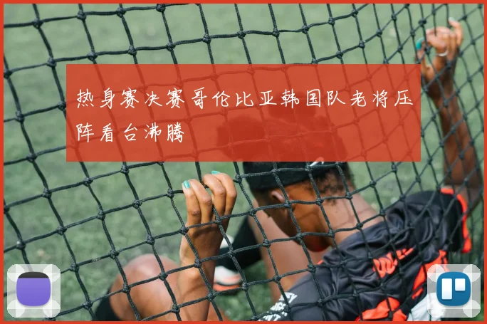 热身赛决赛哥伦比亚韩国队老将压阵看台沸腾