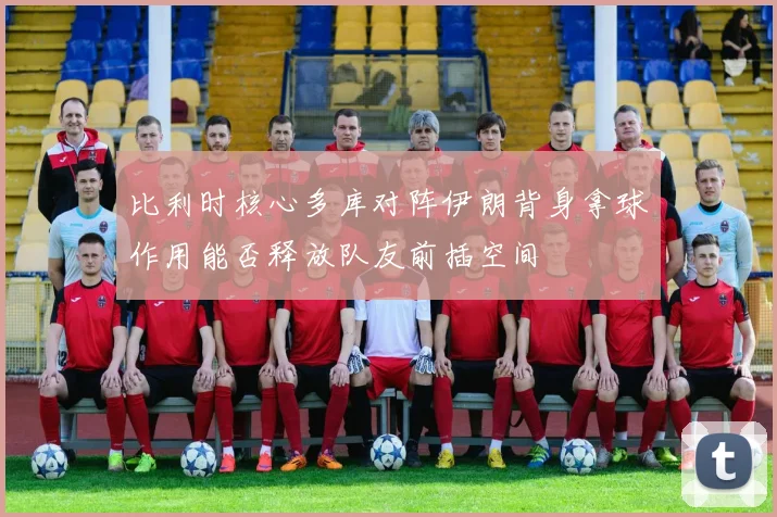 比利时核心多库对阵伊朗背身拿球作用能否释放队友前插空间