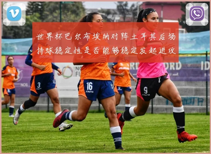 世界杯巴尔布埃纳对阵土耳其后场持球稳定性是否能够稳定发起进攻