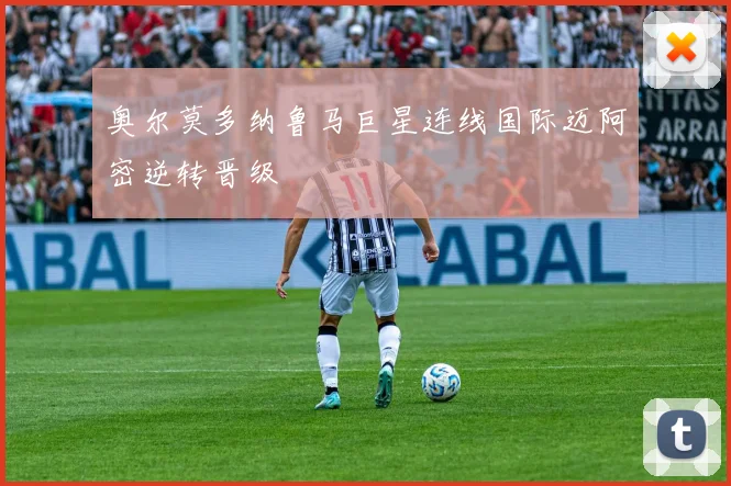 奥尔莫多纳鲁马巨星连线国际迈阿密逆转晋级