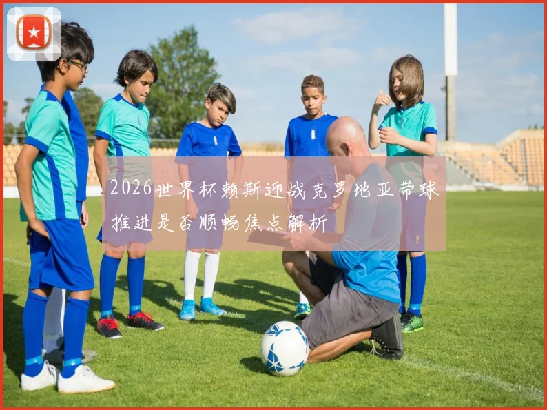2026世界杯赖斯迎战克罗地亚带球推进是否顺畅焦点解析