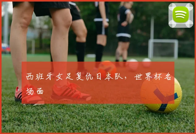 西班牙女足复仇日本队，世界杯名场面