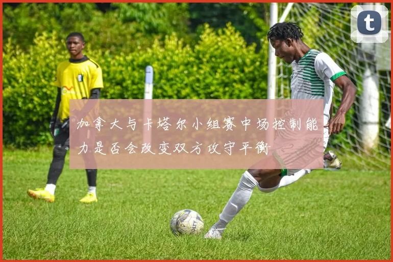 加拿大与卡塔尔小组赛中场控制能力是否会改变双方攻守平衡