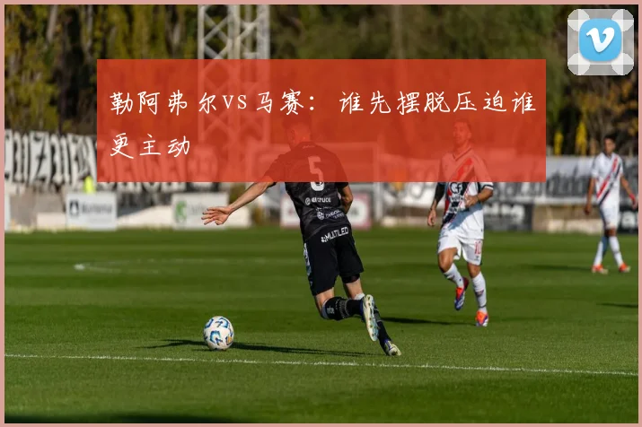 勒阿弗尔vs马赛:谁先摆脱压迫谁更主动