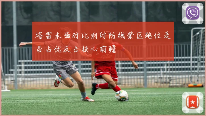 塔雷米面对比利时防线禁区跑位是否占优反击核心前瞻