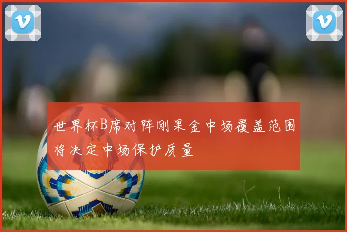 世界杯B席对阵刚果金中场覆盖范围将决定中场保护质量