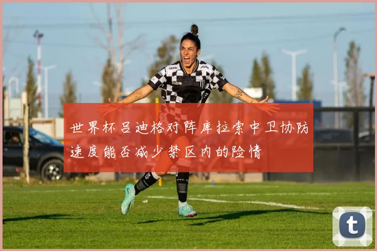 世界杯吕迪格对阵库拉索中卫协防速度能否减少禁区内的险情