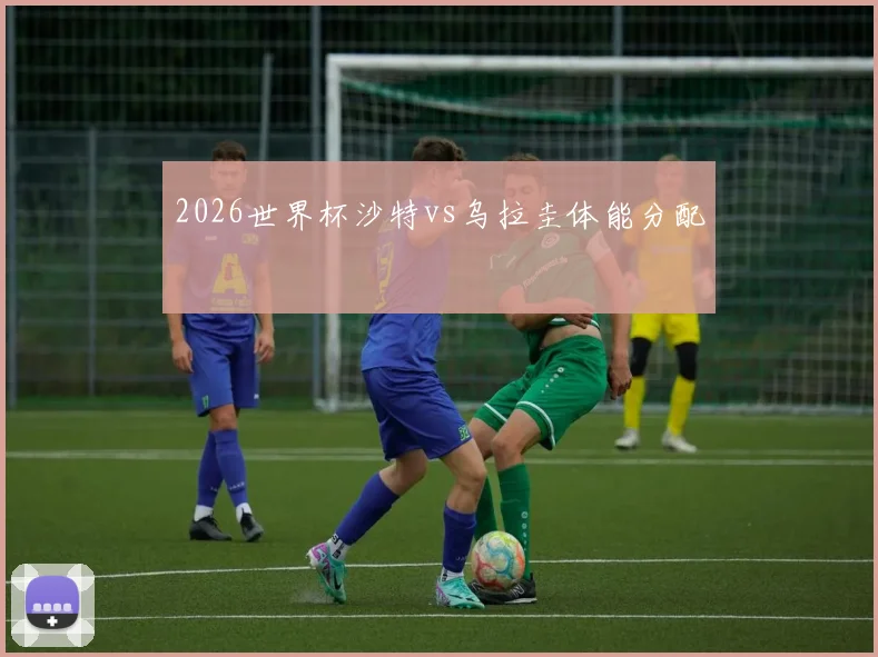 2026世界杯沙特vs乌拉圭体能分配