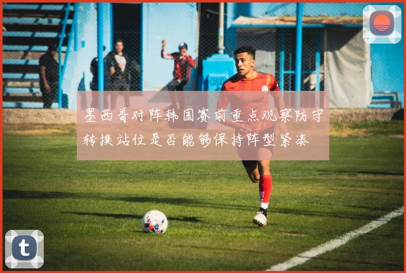墨西哥对阵韩国赛前重点观察防守转换站位是否能够保持阵型紧凑